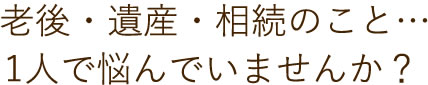 老後・遺産・相続のこと、一人で悩んでいませんか？