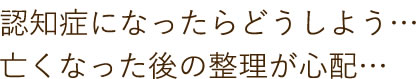 認知症になったらどうしよう、亡くなった後の整理が心配